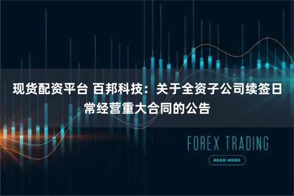 现货配资平台 百邦科技：关于全资子公司续签日常经营重大合同的公告