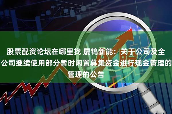 股票配资论坛在哪里找 厦钨新能：关于公司及全资子公司继续使用部分暂时闲置募集资金进行现金管理的公告