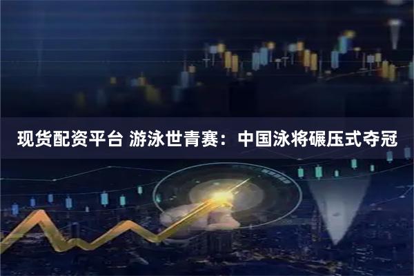 现货配资平台 游泳世青赛：中国泳将碾压式夺冠
