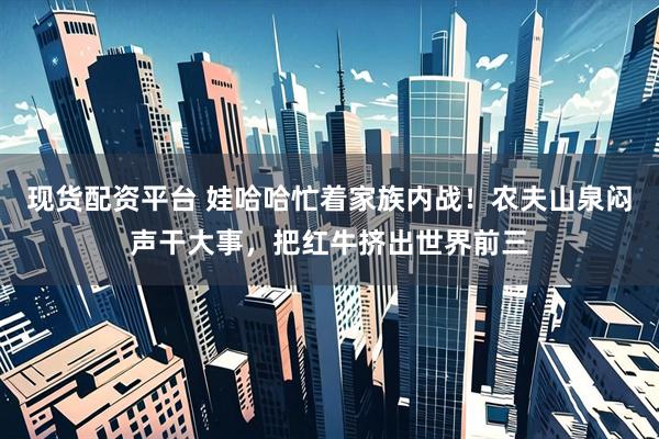 现货配资平台 娃哈哈忙着家族内战！农夫山泉闷声干大事，把红牛挤出世界前三