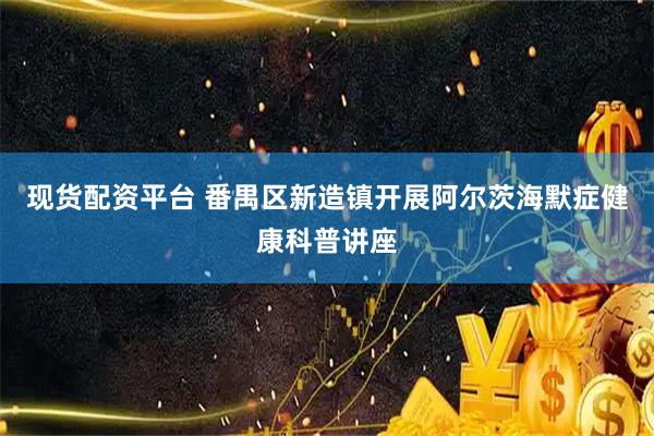 现货配资平台 番禺区新造镇开展阿尔茨海默症健康科普讲座