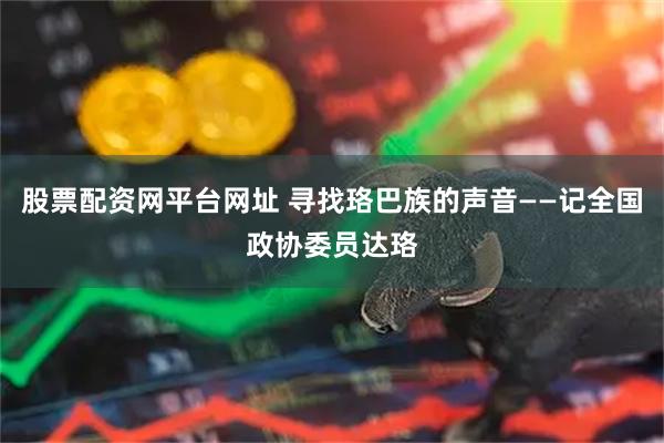 股票配资网平台网址 寻找珞巴族的声音——记全国政协委员达珞