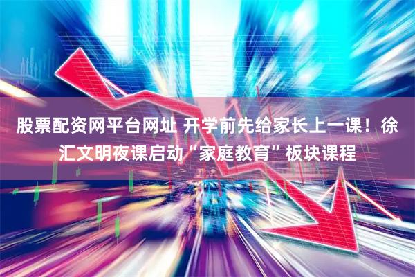 股票配资网平台网址 开学前先给家长上一课！徐汇文明夜课启动“家庭教育”板块课程