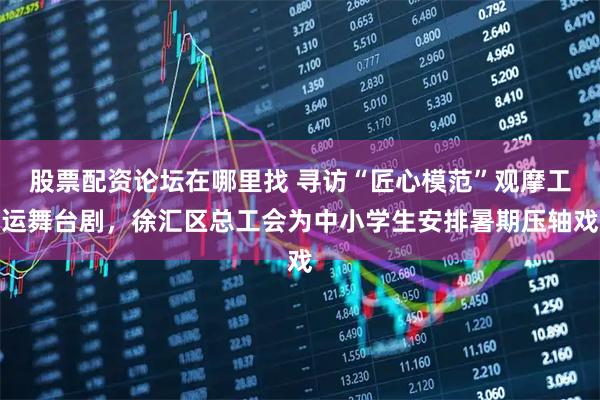 股票配资论坛在哪里找 寻访“匠心模范”观摩工运舞台剧，徐汇区总工会为中小学生安排暑期压轴戏