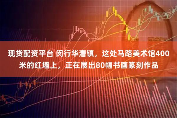 现货配资平台 闵行华漕镇，这处马路美术馆400米的红墙上，正在展出80幅书画篆刻作品