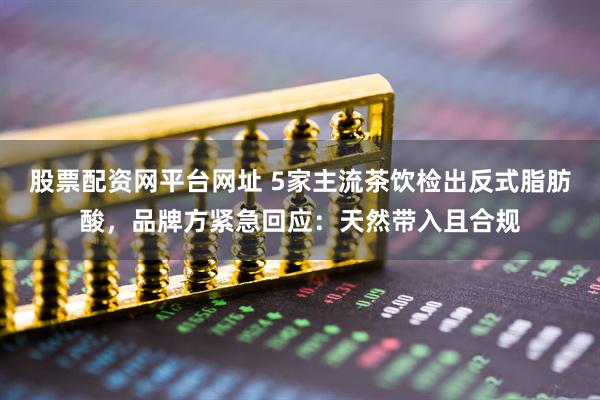 股票配资网平台网址 5家主流茶饮检出反式脂肪酸，品牌方紧急回应：天然带入且合规