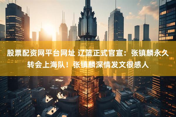 股票配资网平台网址 辽篮正式官宣：张镇麟永久转会上海队！张镇麟深情发文很感人