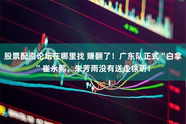 股票配资论坛在哪里找 赚翻了！广东队正式“白拿”崔永熙，朱芳雨没有送走徐昕！
