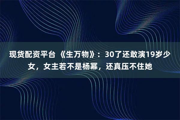 现货配资平台 《生万物》：30了还敢演19岁少女，女主若不是杨幂，还真压不住她