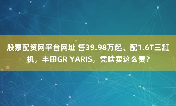 股票配资网平台网址 售39.98万起、配1.6T三缸机，丰田GR YARIS，凭啥卖这么贵？