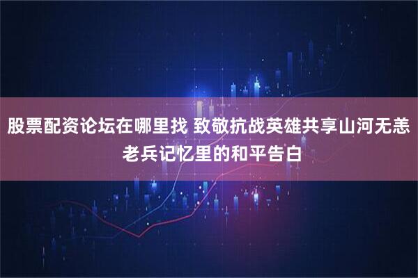 股票配资论坛在哪里找 致敬抗战英雄共享山河无恙 老兵记忆里的和平告白