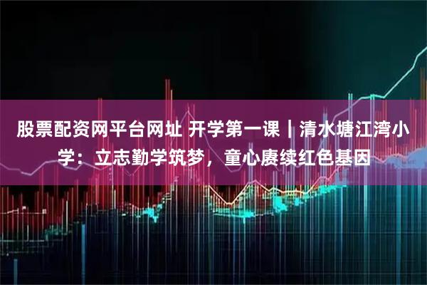 股票配资网平台网址 开学第一课｜清水塘江湾小学：立志勤学筑梦，童心赓续红色基因