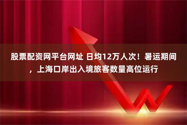 股票配资网平台网址 日均12万人次！暑运期间，上海口岸出入境旅客数量高位运行