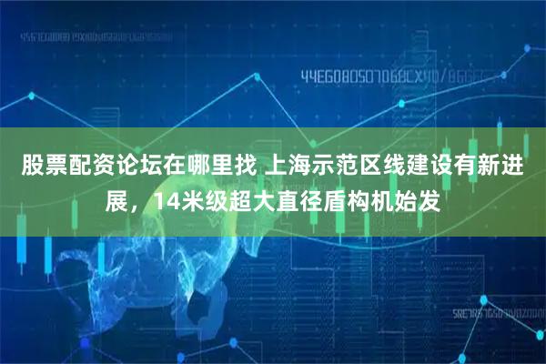 股票配资论坛在哪里找 上海示范区线建设有新进展，14米级超大直径盾构机始发