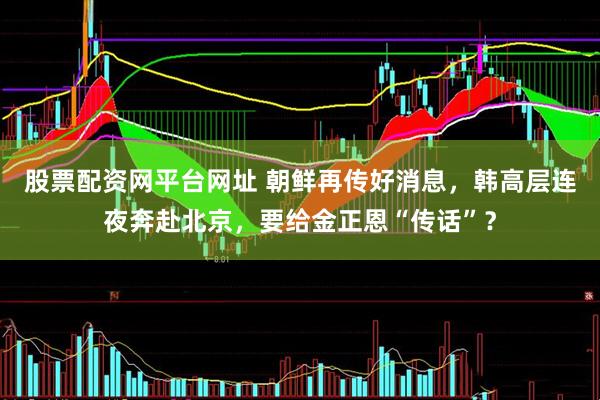 股票配资网平台网址 朝鲜再传好消息，韩高层连夜奔赴北京，要给金正恩“传话”？