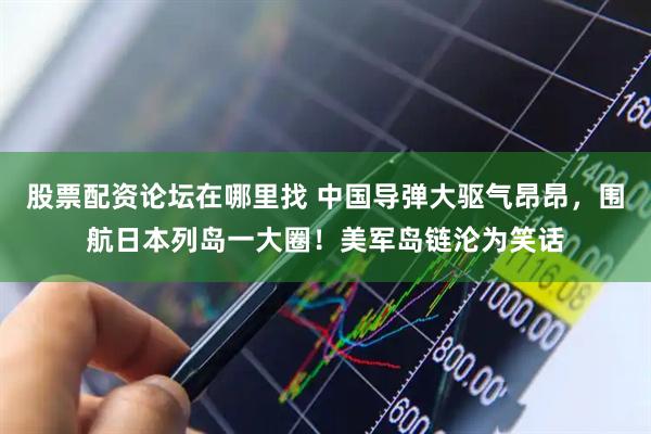 股票配资论坛在哪里找 中国导弹大驱气昂昂，围航日本列岛一大圈！美军岛链沦为笑话