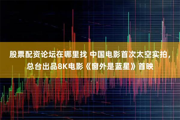 股票配资论坛在哪里找 中国电影首次太空实拍，总台出品8K电影《窗外是蓝星》首映