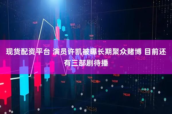 现货配资平台 演员许凯被曝长期聚众赌博 目前还有三部剧待播