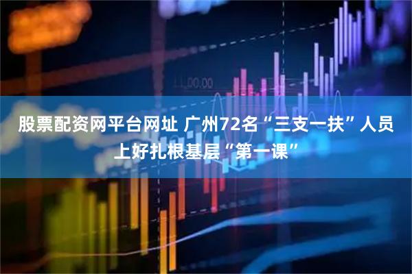 股票配资网平台网址 广州72名“三支一扶”人员上好扎根基层“第一课”