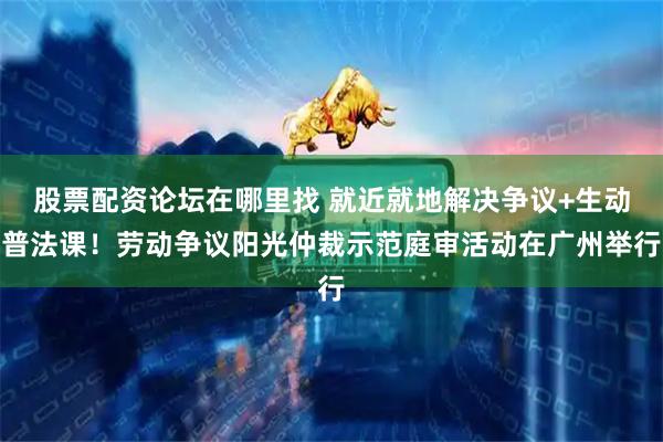 股票配资论坛在哪里找 就近就地解决争议+生动普法课！劳动争议阳光仲裁示范庭审活动在广州举行
