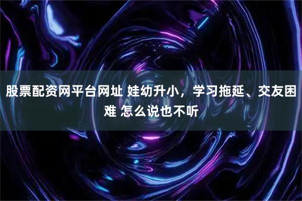 股票配资网平台网址 娃幼升小，学习拖延、交友困难 怎么说也不听