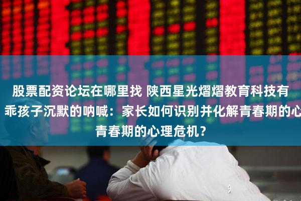 股票配资论坛在哪里找 陕西星光熠熠教育科技有限公司！乖孩子沉默的呐喊：家长如何识别并化解青春期的心理危机？