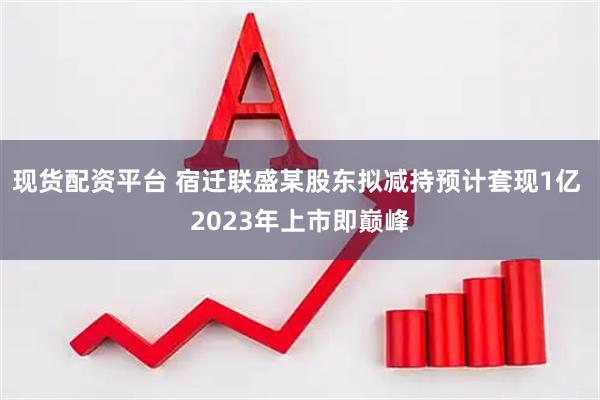 现货配资平台 宿迁联盛某股东拟减持预计套现1亿 2023年上市即巅峰