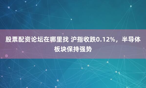 股票配资论坛在哪里找 沪指收跌0.12%，半导体板块保持强势