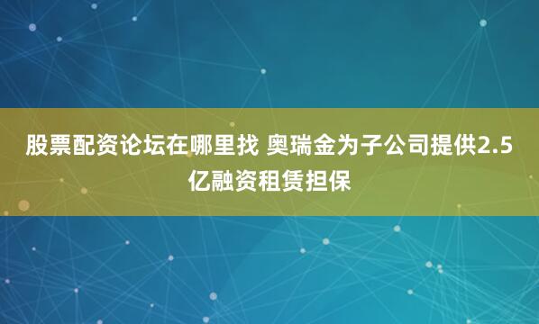 股票配资论坛在哪里找 奥瑞金为子公司提供2.5亿融资租赁担保