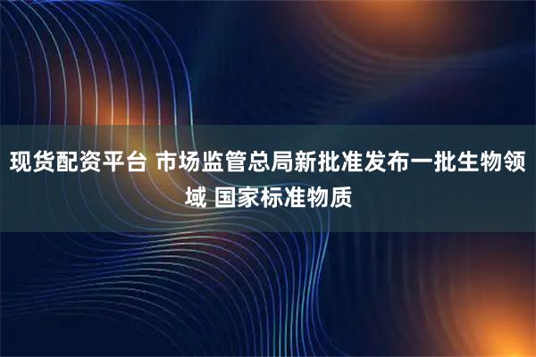 现货配资平台 市场监管总局新批准发布一批生物领域 国家标准物质