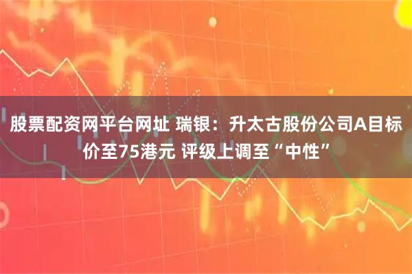 股票配资网平台网址 瑞银：升太古股份公司A目标价至75港元 评级上调至“中性”