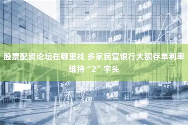 股票配资论坛在哪里找 多家民营银行大额存单利率维持“2”字头