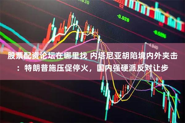 股票配资论坛在哪里找 内塔尼亚胡陷境内外夹击：特朗普施压促停火，国内强硬派反对让步