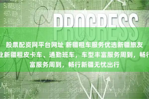 股票配资网平台网址 新疆租车服务优选新疆旅友汽车服务，专业新疆租皮卡车、通勤班车，车型丰富服务周到，畅行新疆无忧出行
