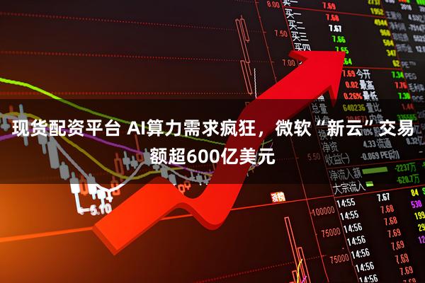 现货配资平台 AI算力需求疯狂，微软“新云”交易额超600亿美元