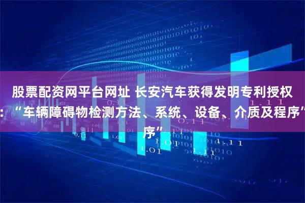 股票配资网平台网址 长安汽车获得发明专利授权：“车辆障碍物检测方法、系统、设备、介质及程序”
