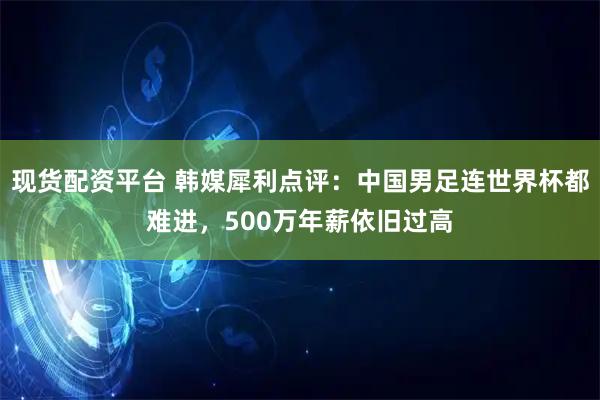 现货配资平台 韩媒犀利点评：中国男足连世界杯都难进，500万年薪依旧过高