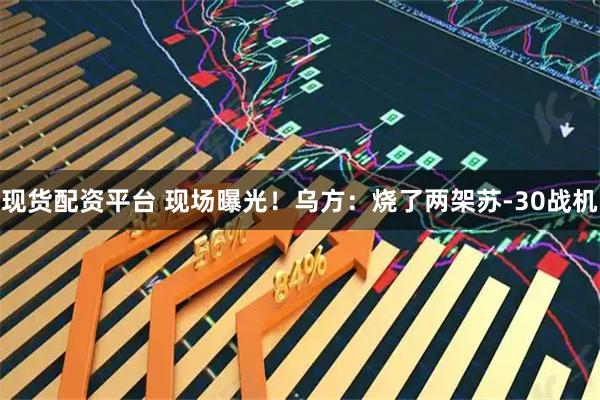 现货配资平台 现场曝光！乌方：烧了两架苏-30战机