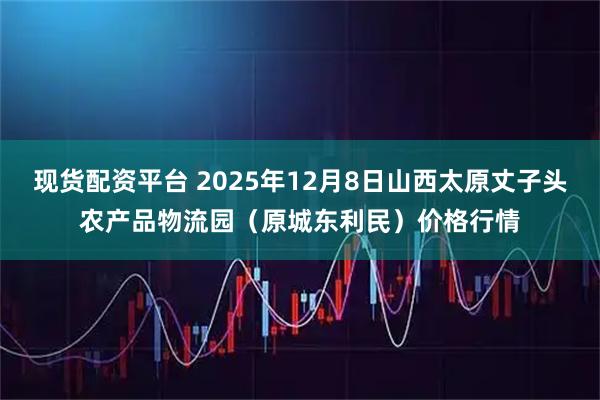 现货配资平台 2025年12月8日山西太原丈子头农产品物流园（原城东利民）价格行情