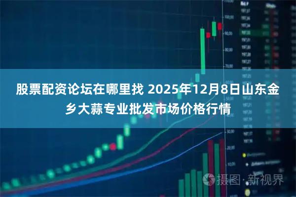 股票配资论坛在哪里找 2025年12月8日山东金乡大蒜专业批发市场价格行情
