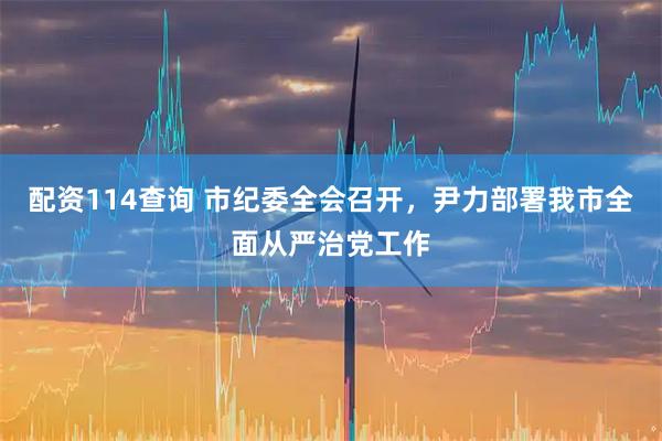配资114查询 市纪委全会召开，尹力部署我市全面从严治党工作