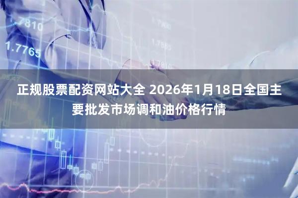 正规股票配资网站大全 2026年1月18日全国主要批发市场调和油价格行情