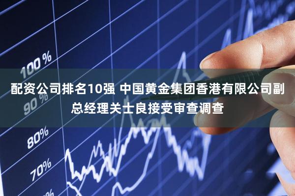 配资公司排名10强 中国黄金集团香港有限公司副总经理关士良接受审查调查