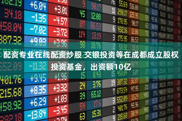 配资专业在线配资炒股 交银投资等在成都成立股权投资基金，出资额10亿