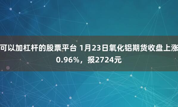 可以加杠杆的股票平台 1月23日氧化铝期货收盘上涨0.96%，报2724元