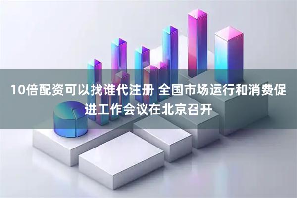 10倍配资可以找谁代注册 全国市场运行和消费促进工作会议在北京召开