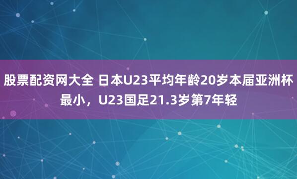 股票配资网大全 日本U23平均年龄20岁本届亚洲杯最小，U23国足21.3岁第7年轻