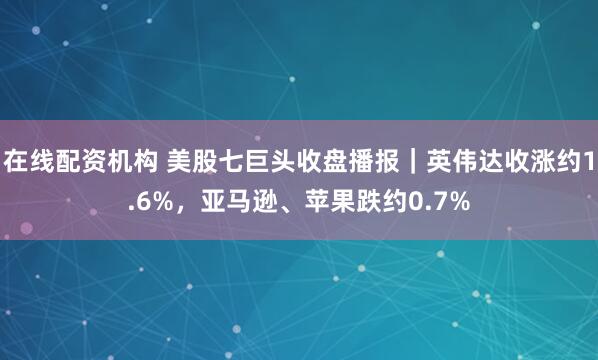 在线配资机构 美股七巨头收盘播报｜英伟达收涨约1.6%，亚马逊、苹果跌约0.7%