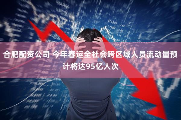 合肥配资公司 今年春运全社会跨区域人员流动量预计将达95亿人次