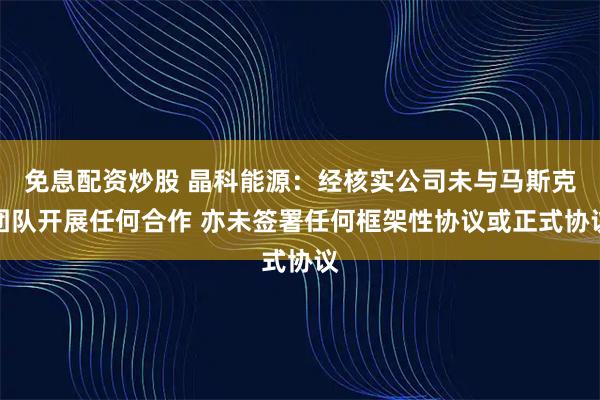 免息配资炒股 晶科能源：经核实公司未与马斯克团队开展任何合作 亦未签署任何框架性协议或正式协议